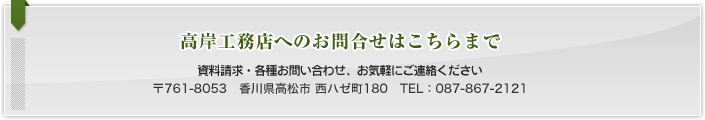 高岸工務店についてのお問合せはこちらまで：資料請求・各種お問い合わせ、お気軽にご連絡ください　〒761-8053　香川県高松市西ハゼ町180　TEL：087-867-2121