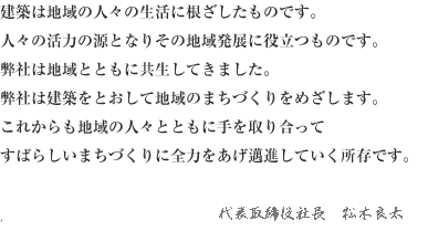 建築は地域の人々の生活に根ざしたものです。人々の活力の源となりその地域発展に役立つものです。弊社は地域とともに共生してきました。弊社は建築をとおして地域のまちづくりをめざします。これからも地域の人々とともに手を取り合ってすばらしいまちづくりに全力をあげ邁進していく所存です。代表取締役　松木 良太
